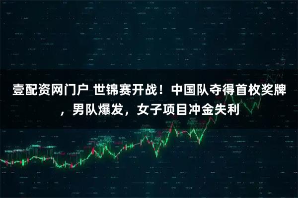 壹配资网门户 世锦赛开战！中国队夺得首枚奖牌，男队爆发，女子项目冲金失利