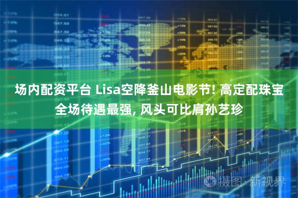 场内配资平台 Lisa空降釜山电影节! 高定配珠宝全场待遇最强, 风头可比肩孙艺珍