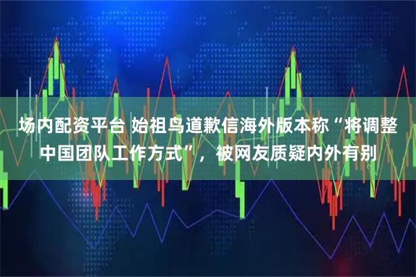 场内配资平台 始祖鸟道歉信海外版本称“将调整中国团队工作方式”，被网友质疑内外有别