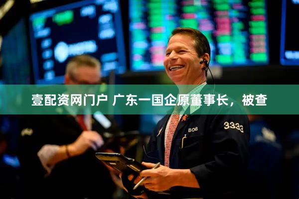 壹配资网门户 广东一国企原董事长，被查