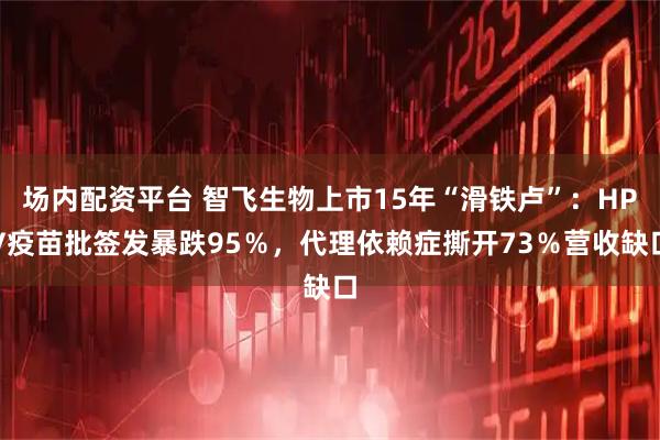 场内配资平台 智飞生物上市15年“滑铁卢”：HPV疫苗批签发暴跌95％，代理依赖症撕开73％营收缺口