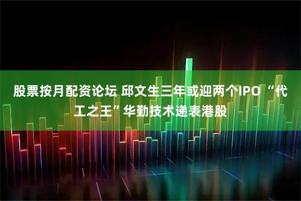 股票按月配资论坛 邱文生三年或迎两个IPO “代工之王”华勤技术递表港股