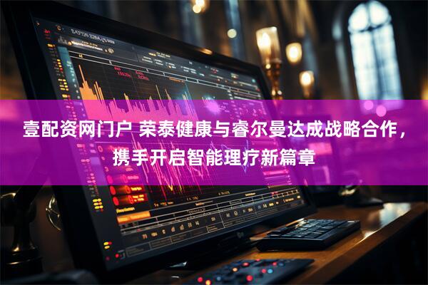 壹配资网门户 荣泰健康与睿尔曼达成战略合作，携手开启智能理疗新篇章