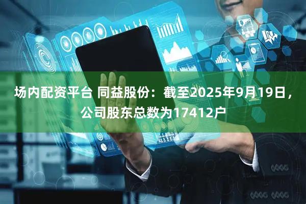 场内配资平台 同益股份：截至2025年9月19日，公司股东总数为17412户