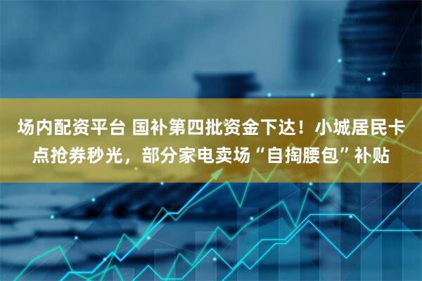 场内配资平台 国补第四批资金下达！小城居民卡点抢券秒光，部分家电卖场“自掏腰包”补贴