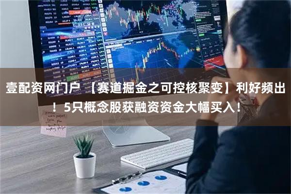壹配资网门户 【赛道掘金之可控核聚变】利好频出！5只概念股获融资资金大幅买入！