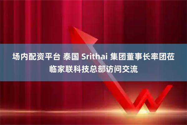 场内配资平台 泰国 Srithai 集团董事长率团莅临家联科技总部访问交流