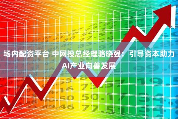 场内配资平台 中网投总经理骆晓强：引导资本助力AI产业向善发展