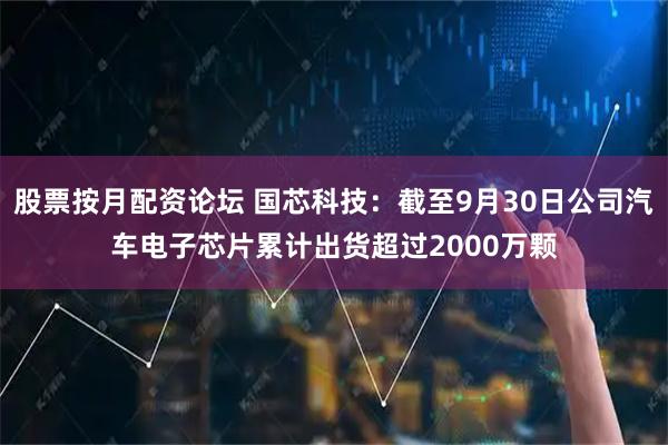 股票按月配资论坛 国芯科技：截至9月30日公司汽车电子芯片累计出货超过2000万颗