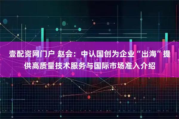 壹配资网门户 赵会：中认国创为企业“出海”提供高质量技术服务与国际市场准入介绍