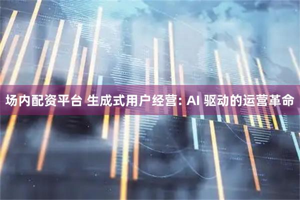 场内配资平台 生成式用户经营: AI 驱动的运营革命