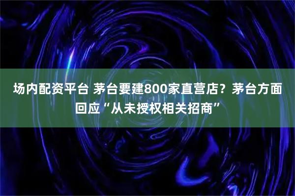 场内配资平台 茅台要建800家直营店？茅台方面回应“从未授权相关招商”