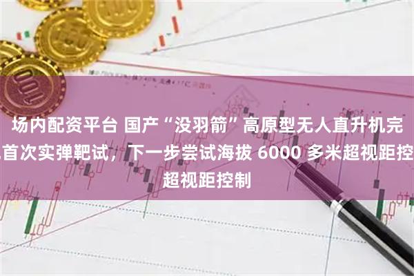 场内配资平台 国产“没羽箭”高原型无人直升机完成首次实弹靶试，下一步尝试海拔 6000 多米超视距控制