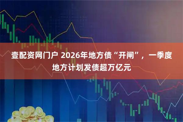壹配资网门户 2026年地方债“开闸”，一季度地方计划发债超万亿元
