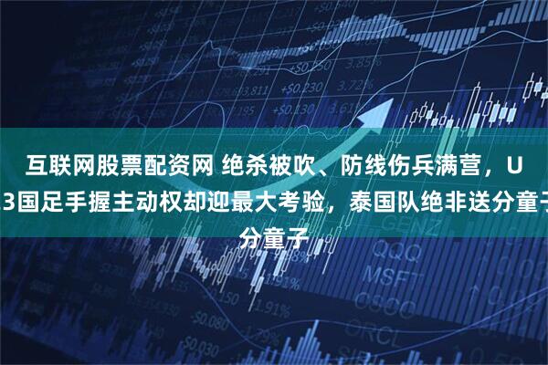 互联网股票配资网 绝杀被吹、防线伤兵满营，U23国足手握主动权却迎最大考验，泰国队绝非送分童子