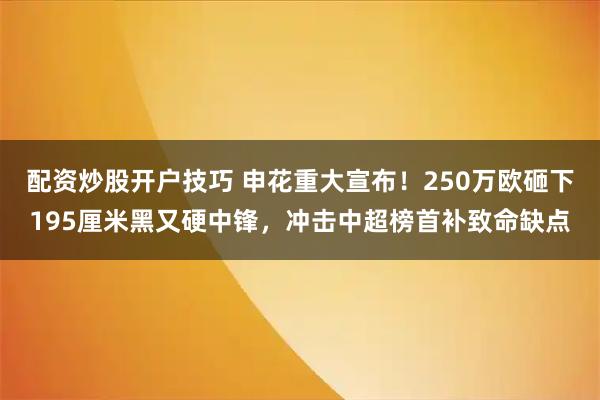配资炒股开户技巧 申花重大宣布！250万欧砸下195厘米黑又硬中锋，冲击中超榜首补致命缺点