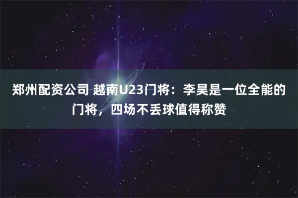 郑州配资公司 越南U23门将：李昊是一位全能的门将，四场不丢球值得称赞