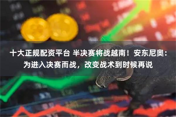 十大正规配资平台 半决赛将战越南！安东尼奥：为进入决赛而战，改变战术到时候再说