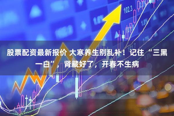 股票配资最新报价 大寒养生别乱补！记住 “三黑一白”，肾藏好了，开春不生病