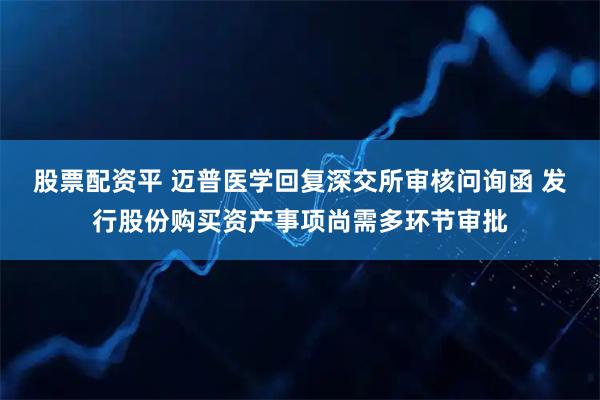 股票配资平 迈普医学回复深交所审核问询函 发行股份购买资产事项尚需多环节审批