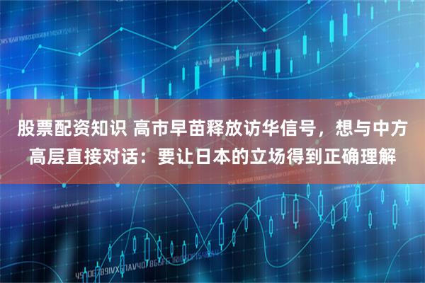 股票配资知识 高市早苗释放访华信号，想与中方高层直接对话：要让日本的立场得到正确理解