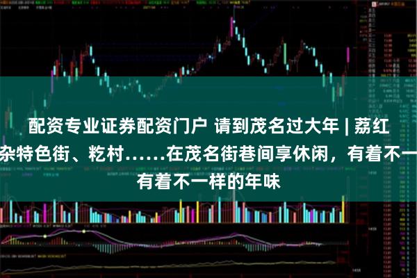 配资专业证券配资门户 请到茂名过大年 | 荔红啡巷、牛杂特色街、籺村……在茂名街巷间享休闲，有着不一样的年味