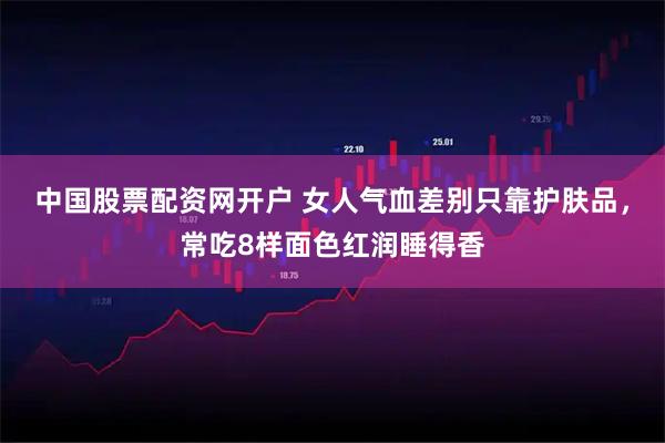 中国股票配资网开户 女人气血差别只靠护肤品，常吃8样面色红润睡得香