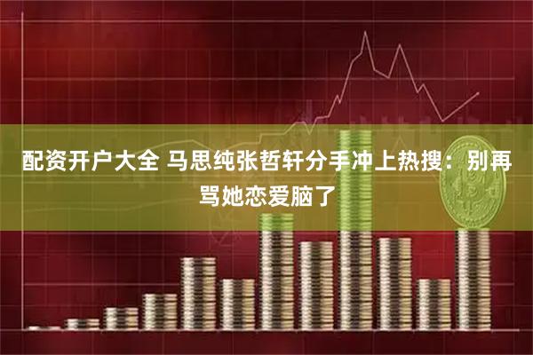 配资开户大全 马思纯张哲轩分手冲上热搜：别再骂她恋爱脑了