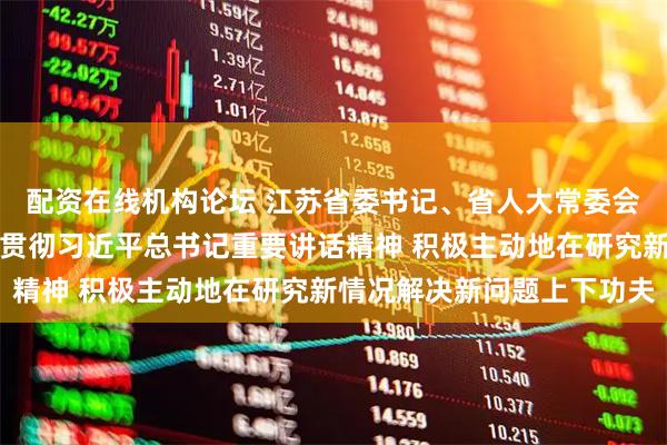 配资在线机构论坛 江苏省委书记、省人大常委会主任信长星：深入学习贯彻习近平总书记重要讲话精神 积极主动地在研究新情况解决新问题上下功夫