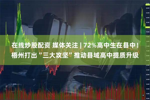 在线炒股配资 媒体关注 | 72%高中生在县中！梧州打出“三大攻坚”推动县域高中提质升级