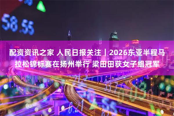配资资讯之家 人民日报关注｜2026东亚半程马拉松锦标赛在扬州举行 梁田田获女子组冠军