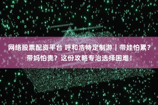 网络股票配资平台 呼和浩特定制游｜带娃怕累？带妈怕贵？这份攻略专治选择困难！