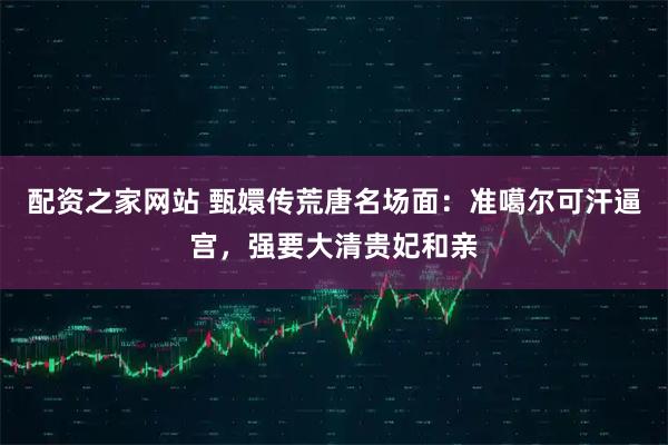 配资之家网站 甄嬛传荒唐名场面：准噶尔可汗逼宫，强要大清贵妃和亲