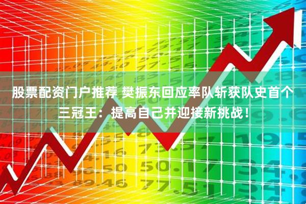 股票配资门户推荐 樊振东回应率队斩获队史首个三冠王：提高自己并迎接新挑战！