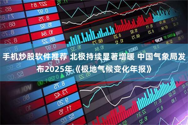 手机炒股软件推荐 北极持续显著增暖 中国气象局发布2025年《极地气候变化年报》