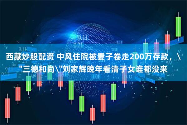 西藏炒股配资 中风住院被妻子卷走200万存款，＂三德和尚＂刘家辉晚年看清子女谁都没来