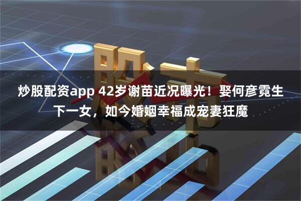 炒股配资app 42岁谢苗近况曝光！娶何彦霓生下一女，如今婚姻幸福成宠妻狂魔